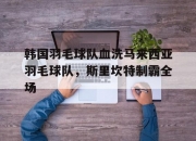 开云体育中国官网-包含韩国羽毛球队血洗马来西亚羽毛球队，斯里坎特制霸全场的词条